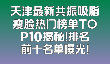 天津最新共振吸脂瘦脸热门榜单TOP10揭秘！排名前十名单曝光！