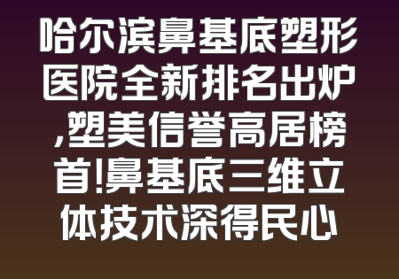 哈尔滨鼻基底塑形医院全新排名出炉，塑美信誉高居榜首！鼻基底三维立体技术深得民心