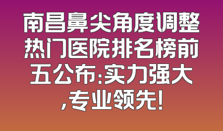 南昌鼻尖角度调整热门医院排名榜前五公布：实力强大，专业领先！