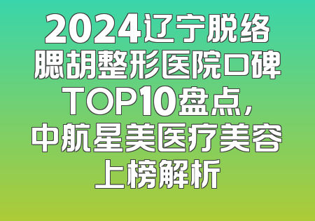 2024辽宁脱络腮胡整形医院口碑TOP10盘点，中航星美医疗美容上榜解析