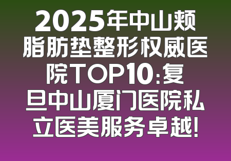 2025年中山颊脂肪垫整形权威医院TOP10：复旦中山厦门医院私立医美服务卓越！