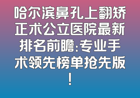 哈尔滨鼻孔上翻矫正术公立医院最新排名前瞻：专业手术领先榜单抢先版！