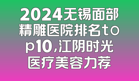 2024无锡面部精雕医院排名top10，江阴时光医疗美容力荐
