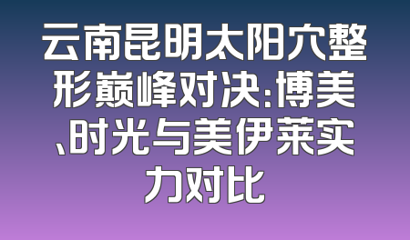 云南昆明太阳穴整形巅峰对决：博美、时光与美伊莱实力对比