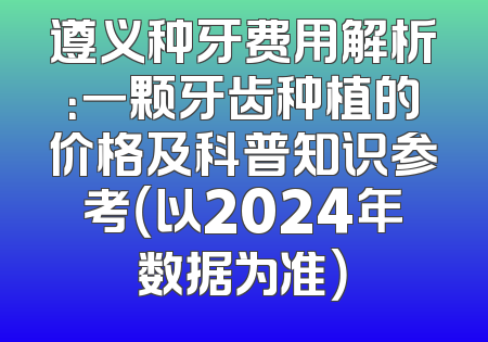 遵义种牙费用解析：一颗牙齿种植的价格及科普知识参考（以2024年数据为准）