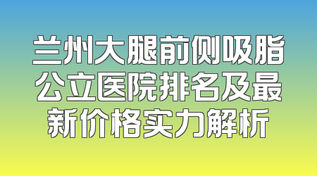 兰州大腿前侧吸脂公立医院排名及最新价格实力解析