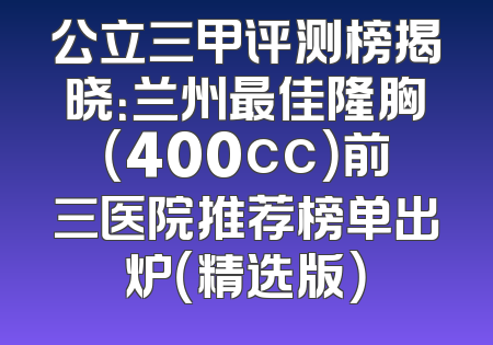 公立三甲评测榜揭晓：兰州最佳隆胸（400cc）前三医院推荐榜单出炉（精选版）