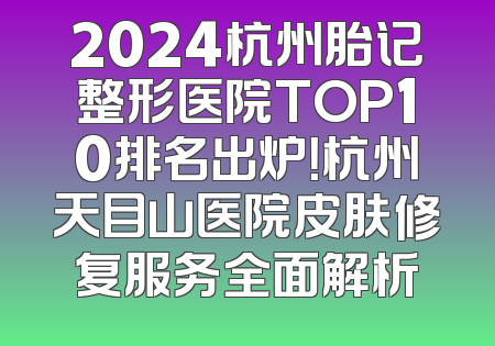 2024杭州胎记整形医院TOP10排名出炉！杭州天目山医院皮肤修复服务全面解析