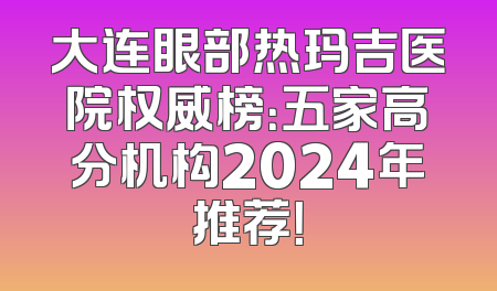 大连眼部热玛吉医院权威榜：五家高分机构2024年推荐！