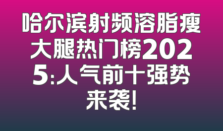 哈尔滨射频溶脂瘦大腿热门榜2025：人气前十强势来袭！