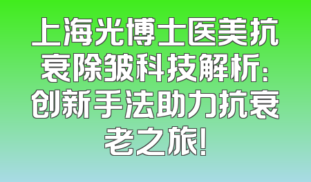 上海光博士医美抗衰除皱科技解析：创新手法助力抗衰老之旅！
