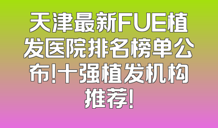 天津最新FUE植发医院排名榜单公布！十强植发机构推荐！