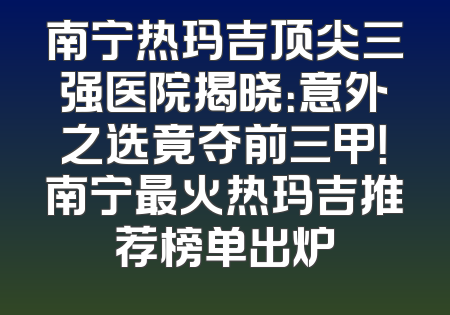 南宁热玛吉顶尖三强医院揭晓：意外之选竟夺前三甲！南宁最火热玛吉推荐榜单出炉