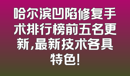 哈尔滨凹陷修复手术排行榜前五名更新，最新技术各具特色！