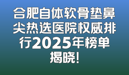 合肥自体软骨垫鼻尖热选医院权威排行2025年榜单揭晓！