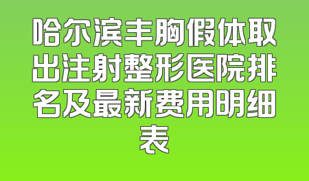 哈尔滨丰胸假体取出注射整形医院排名及最新费用明细表