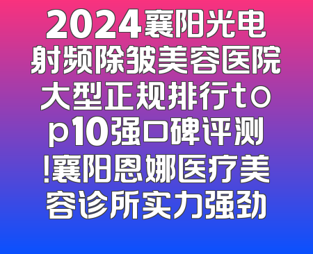 2024襄阳光电射频除皱美容医院大型正规排行top10强口碑评测！襄阳恩娜医疗美容诊所实力强劲