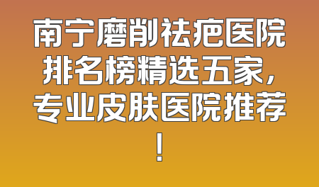 南宁磨削祛疤医院排名榜精选五家，专业皮肤医院推荐！