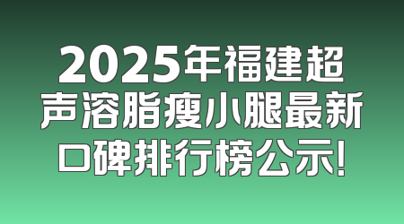 2025年福建超声溶脂瘦小腿最新口碑排行榜公示！
