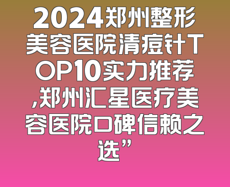 2024郑州整形美容医院清痘针TOP10实力推荐，郑州汇星医疗美容医院口碑信赖之选”