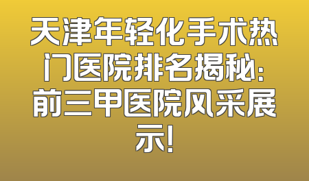 天津年轻化手术热门医院排名揭秘：前三甲医院风采展示！