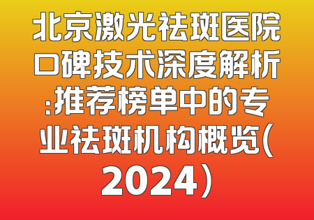 北京激光祛斑医院口碑技术深度解析：推荐榜单中的专业祛斑机构概览（2024）
