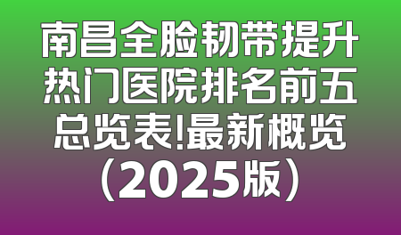 南昌全脸韧带提升热门医院排名前五总览表！最新概览（2025版）