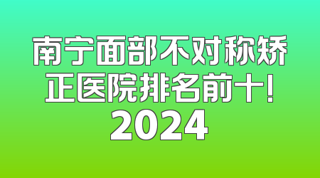 南宁面部不对称矫正医院排名前十!2024