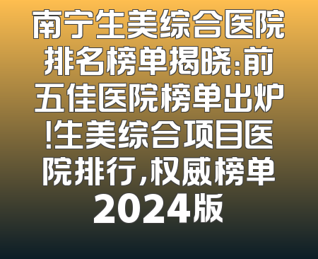 南宁生美综合医院排名榜单揭晓：前五佳医院榜单出炉！生美综合项目医院排行，权威榜单2024版