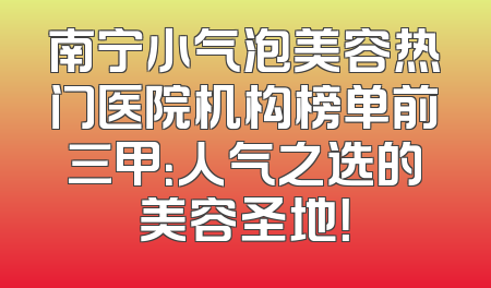 南宁小气泡美容热门医院机构榜单前三甲：人气之选的美容圣地！