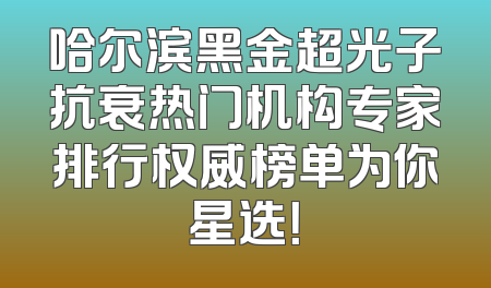 哈尔滨黑金超光子抗衰热门机构专家排行权威榜单为你星选！