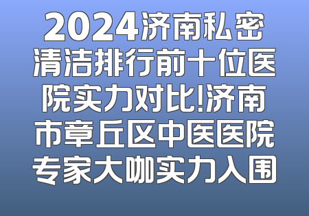 2024济南私密清洁排行前十位医院实力对比！济南市章丘区中医医院专家大咖实力入围