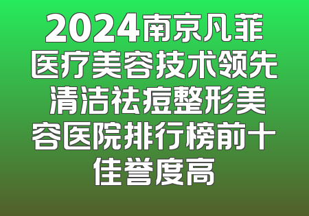 2024南京凡菲医疗美容技术领先 清洁祛痘整形美容医院排行榜前十佳誉度高