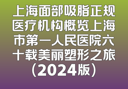 上海面部吸脂正规医疗机构概览上海市第一人民医院六十载美丽塑形之旅（2024版）