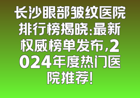 长沙眼部皱纹医院排行榜揭晓：最新权威榜单发布，2024年度热门医院推荐！
