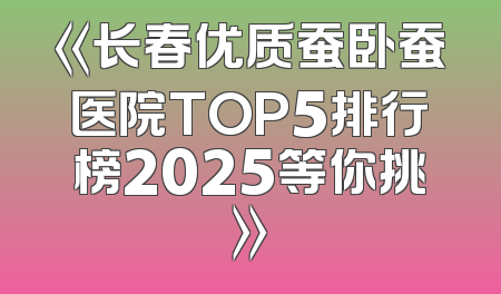 《长春优质蚕卧蚕医院TOP5排行榜2025等你挑》
