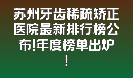 苏州牙齿稀疏矫正医院最新排行榜公布！年度榜单出炉！