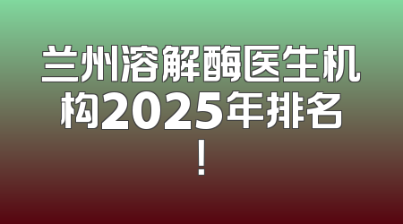 兰州溶解酶医生机构2025年排名！