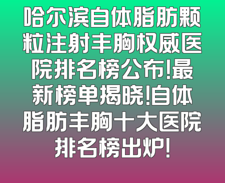 哈尔滨自体脂肪颗粒注射丰胸权威医院排名榜公布！最新榜单揭晓！自体脂肪丰胸十大医院排名榜出炉！