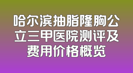 哈尔滨抽脂隆胸公立三甲医院测评及费用价格概览