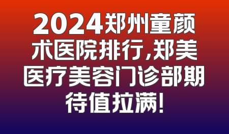 2024郑州童颜术医院排行，郑美医疗美容门诊部期待值拉满！