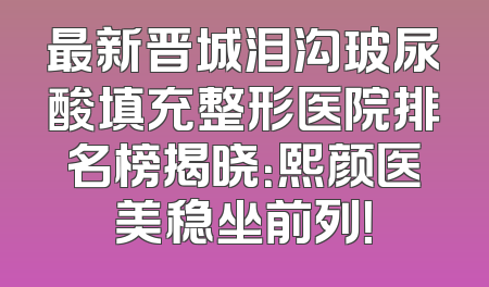 最新晋城泪沟玻尿酸填充整形医院排名榜揭晓：熙颜医美稳坐前列！