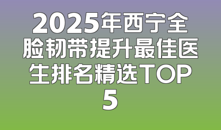 2025年西宁全脸韧带提升最佳医生排名精选TOP5