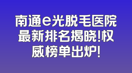 南通e光脱毛医院最新排名揭晓！权威榜单出炉！
