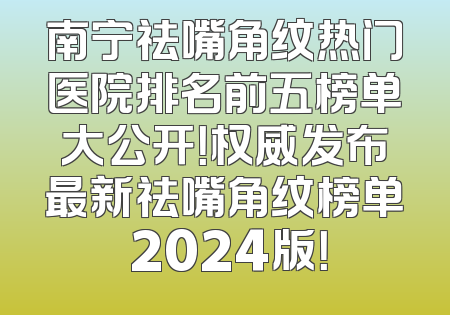 南宁祛嘴角纹热门医院排名前五榜单大公开！权威发布最新祛嘴角纹榜单 2024版！