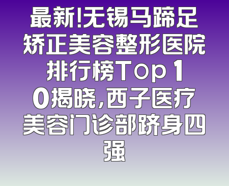 最新！无锡马蹄足矫正美容整形医院排行榜Top 10揭晓，西子医疗美容门诊部跻身四强