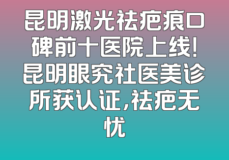昆明激光祛疤痕口碑前十医院上线！昆明眼究社医美诊所获认证，祛疤无忧