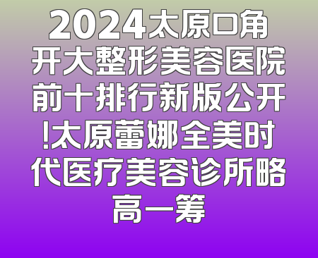 2024太原口角开大整形美容医院前十排行新版公开！太原蕾娜全美时代医疗美容诊所略高一筹