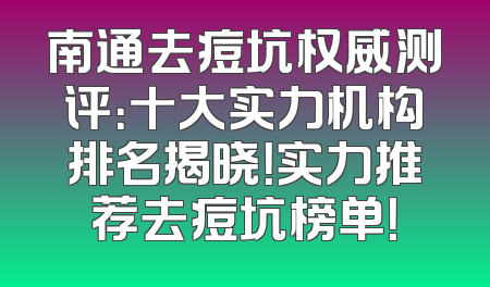 南通去痘坑权威测评：十大实力机构排名揭晓！实力推荐去痘坑榜单！