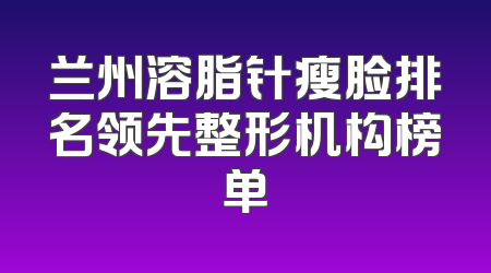 兰州溶脂针瘦脸排名领先整形机构榜单